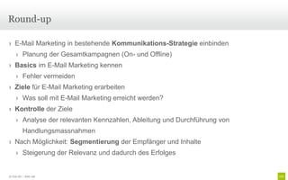 Round-up

› E-Mail Marketing in bestehende Kommunikations-Strategie einbinden
     › Planung der Gesamtkampagnen (On- und Offline)
› Basics im E-Mail Marketing kennen
     › Fehler vermeiden
› Ziele für E-Mail Marketing erarbeiten
     › Was soll mit E-Mail Marketing erreicht werden?
› Kontrolle der Ziele
     › Analyse der relevanten Kennzahlen, Ableitung und Durchführung von
          Handlungsmassnahmen
› Nach Möglichkeit: Segmentierung der Empfänger und Inhalte
     › Steigerung der Relevanz und dadurch des Erfolges


© Unic AG | Seite 108
 
