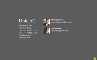 Unic AG                Manfred Bacher
                       manfred.bacher@unic.com

Hohlstrasse 536
CH-8048 Zürich         Ueli Preisig
Tel +41 44 560 12 12   ueli.preisig@unic.com
Fax +41 44 560 12 13
info@unic.com
www.unic.com
 