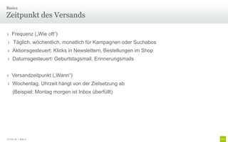 Basics

Zeitpunkt des Versands

› Frequenz („Wie oft“)
› Täglich, wöchentlich, monatlich für Kampagnen oder Suchabos
› Aktionsgesteuert: Klicks in Newslettern, Bestellungen im Shop
› Datumsgesteuert: Geburtstagsmail, Erinnerungsmails


› Versandzeitpunkt („Wann“)
› Wochentag, Uhrzeit hängt von der Zielsetzung ab
     (Beispiel: Montag morgen ist Inbox überfüllt)




© Unic AG | Seite 27
 