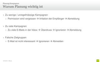 Planung Kampagnen

Warum Planung wichtig ist

› Zu wenige / unregelmässige Kampagnen
     › Permission wird vergessen  Irritation der Empfänger  Abmeldung


› Zu viele Kampagnen
     › Zu viele E-Mails in der Inbox  Überdruss  Ignorieren  Abmeldung


› Falsche Zielgruppen
     › E-Mail ist nicht interessant  Ignorieren  Abmelden




© Unic AG | Seite 42
 