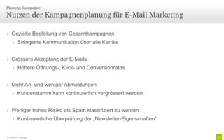 Planung Kampagne

Nutzen der Kampagnenplanung für E-Mail Marketing

› Gezielte Begleitung von Gesamtkampagnen
     › Stringente Kommunikation über alle Kanäle


› Grössere Akzeptanz der E-Mails
     › Höhere Öffnungs-, Klick- und Conversionrates


› Mehr An- und weniger Abmeldungen
     › Kundenstamm kann kontinuierlich vergrössert werden


› Weniger hohes Risiko als Spam klassifiziert zu werden
     › Kontinuierliche Überprüfung der „Newsletter-Eigenschaften“


© Unic AG | Seite 44
 