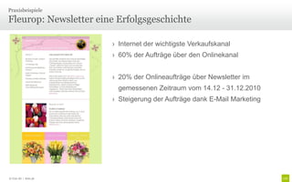 Praxisbeispiele

Fleurop: Newsletter eine Erfolgsgeschichte

                       › Internet der wichtigste Verkaufskanal
                       › 60% der Aufträge über den Onlinekanal


                       › 20% der Onlineaufträge über Newsletter im
                         gemessenen Zeitraum vom 14.12 - 31.12.2010
                       › Steigerung der Aufträge dank E-Mail Marketing




© Unic AG | Seite 58
 