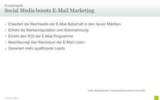 Praxisbeispiele

Social Media boosts E-Mail Marketing

› Erweitert die Reichweite der E-Mail Botschaft in den neuen Märkten
› Erhöht die Markenreputation und Wahrnehmung
› Erhöht den ROI der E-Mail Programme
› Beschleunigt das Wachstum der E-Mail Listen
› Generiert mehr qualifizierte Leads




                                                Quelle: MarketingSherpa, Email Marketing Benchmark Survey (2009)


© Unic AG | Seite 73
 