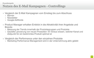 Praxisbeispiele

Nutzen des E-Mail Kampagnen - Controllings

› Vergleich der E-Mail Kampagnen vom Einstieg bis zum Abschluss
   › Banner
   › Newsletter
   › Google AdWords

› Product Manager erhalten Einblick in die Attraktivität ihrer Angebote und
  Brands:
   › Messung der Trends innerhalb der Produktegruppen und Produkte
   › Gezielte Lancierung von neuen Produkten: Im Voraus wissen, welcher Kanal und
     Zeitpunkt für ein bestimmtes Produkt optimal ist

› Vergleich der Performance unter den einzelnen Produkte
   › Marketing Performance Management wird in der Unternehmung aktiv gelebt
 