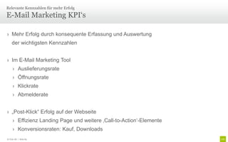 Relevante Kennzahlen für mehr Erfolg

E-Mail Marketing KPI‘s

› Mehr Erfolg durch konsequente Erfassung und Auswertung
    der wichtigsten Kennzahlen


› Im E-Mail Marketing Tool
     › Auslieferungsrate
     › Öffnungsrate
     › Klickrate
     › Abmelderate


› „Post-Klick“ Erfolg auf der Webseite
     › Effizienz Landing Page und weitere ‚Call-to-Action‘-Elemente
     › Konversionsraten: Kauf, Downloads
© Unic AG | Seite 83
 