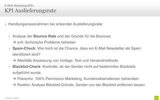 E-Mail Marketing KPI‘s

KPI Auslieferungsrate

› Handlungsmassnahmen bei sinkender Auslieferungsrate:


     › Analyse der Bounce Rate und der Gründe für die Bounces
           evtl. technische Probleme beheben
     › Spam-Check: Wie hoch ist die Chance, dass ein E-Mail Newsletter als Spam
          identifiziert wird?
           Allenfalls Anpassung von Vorlage, Text und Versandmethode
     › Blacklist-Check: Kontrolle, ob der Sender nicht auf bestimmten Blacklists
          aufgeführt wurde.
           Präventiv: 100% Permission Marketing, Kundenreklamationen behandeln
           Reaktiv: Analyse Blacklist-Gründe, Sender von der Blacklist entfernen lassen


© Unic AG | Seite 89
 