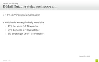 Fakten zur Nutzung

E-Mail Nutzung steigt auch 2009 an..

› + 5% im Vergleich zu 2008 nutzen


› 40% beziehen regelmässig Newsletter
     › 13% beziehen 1-2 Newsletter
     › 24% beziehen 3-10 Newsletter
     › 3% empfangen über 10 Newsletter




                                         Quelle: ACTA (2009)


© Unic AG | Seite 9
 