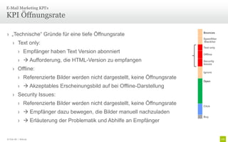 E-Mail Marketing KPI‘s

KPI Öffnungsrate

› „Technische“ Gründe für eine tiefe Öffnungsrate                                Bounces

                                                                                 Spamfilter
     › Text only:                                                                Blacklist

                                                                                 Text only
           › Empfänger haben Text Version abonniert                              Offline

           ›  Aufforderung, die HTML-Version zu empfangen                       Security
                                                                                 Issues

     › Offline:
                                                                                 Ignore

           › Referenzierte Bilder werden nicht dargestellt, keine Öffnungsrate
                                                                                 Open

           ›  Akzeptables Erscheinungsbild auf bei Offline-Darstellung
     › Security Issues:
           › Referenzierte Bilder werden nicht dargestellt, keine Öffnungsrate   Click

           ›  Empfänger dazu bewegen, die Bilder manuell nachzuladen
                                                                                 Buy
           ›  Erläuterung der Problematik und Abhilfe an Empfänger


© Unic AG | Seite 92
 
