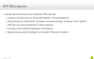 KPI Öffnungsrate

› Handlungsmassnahmen bei sinkender Öffnungsrate:
     › Analyse / Anpassung von Versandhäufigkeit / Versandzeitpunkt
     › Überprüfung des Absenders: Ist dieser vertrauenswürdig, ist dieser immer gleich?
     › A/B-Test mit unterschiedlichen E-Mail Subjects
     › Umfrage unter E-Mail Empfängern durchführen
     › Segmentierung der Empfänger und Inhalte: Relevanz erhöhen!




© Unic AG | Seite 94
 