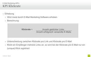 E-Mail Marketing KPI‘s

KPI Klickrate

› Erhebung
     › Wird meist durch E-Mail Marketing Software erhoben
     › Berechnung:



                           Klickrate =        Anzahl geklickter Links
                                         Anzahl erfolgreich versandte E-Mails



     › Unterscheidung zwischen Klickrate pro Link und Klickrate pro E-Mail
     › Klickt ein Empfänger mehrere Links an, so wird bei der Klickrate pro E-Mail nur ein
           (unique) Klick registriert


© Unic AG | Seite 97
 