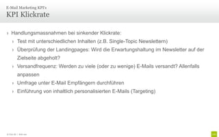 E-Mail Marketing KPI‘s

KPI Klickrate

› Handlungsmassnahmen bei sinkender Klickrate:
     › Test mit unterschiedlichen Inhalten (z.B. Single-Topic Newslettern)
     › Überprüfung der Landingpages: Wird die Erwartungshaltung im Newsletter auf der
          Zielseite abgeholt?
     › Versandfrequenz: Werden zu viele (oder zu wenige) E-Mails versandt? Allenfalls
          anpassen
     › Umfrage unter E-Mail Empfängern durchführen
     › Einführung von inhaltlich personalisierten E-Mails (Targeting)




© Unic AG | Seite 100
 