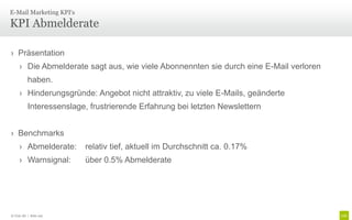 E-Mail Marketing KPI‘s

KPI Abmelderate

› Präsentation
     › Die Abmelderate sagt aus, wie viele Abonnennten sie durch eine E-Mail verloren
          haben.
     › Hinderungsgründe: Angebot nicht attraktiv, zu viele E-Mails, geänderte
          Interessenslage, frustrierende Erfahrung bei letzten Newslettern


› Benchmarks
     › Abmelderate:      relativ tief, aktuell im Durchschnitt ca. 0.17%
     › Warnsignal:       über 0.5% Abmelderate




© Unic AG | Seite 102
 
