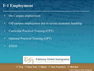 F-1 Employment

_______________________________________________________
•

On-Campus employment

•

Off-campus employment due to severe economic hardship

•

Curricular Practical Training (CPT)

•

Optional Practical Training (OPT)

•

STEM

© 2014, Fakhoury Global Immigration

 