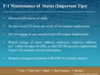 F-1 Maintenance of Status (Important Tips)

_______________________________________________________
•

Maintain full-course of study

•

Do not exceed 20 hours per week of on-campus employment

•

Do not engage in any unauthorized off-campus employment

•

Report change of name, address, employer, employer address,
etc. within ten days to DSO, so that SEVIS record is updated and
Form I-20 contains current information

•

Request a program extension with DSO in a timely manner

© 2014, Fakhoury Global Immigration

 