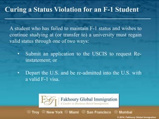 Curing a Status Violation for an F-1 Student

_______________________________________________________

A student who has failed to maintain F-1 status and wishes to
continue studying at (or transfer to) a university must regain
valid status through one of two ways:
•

Submit an application to the USCIS to request Reinstatement; or

•

Depart the U.S. and be re-admitted into the U.S. with
a valid F-1 visa.

© 2014, Fakhoury Global Immigration

 