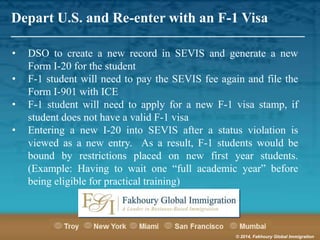 Depart U.S. and Re-enter with an F-1 Visa

_______________________________________________________
•
•
•
•

DSO to create a new record in SEVIS and generate a new
Form I-20 for the student
F-1 student will need to pay the SEVIS fee again and file the
Form I-901 with ICE
F-1 student will need to apply for a new F-1 visa stamp, if
student does not have a valid F-1 visa
Entering a new I-20 into SEVIS after a status violation is
viewed as a new entry. As a result, F-1 students would be
bound by restrictions placed on new first year students.
(Example: Having to wait one “full academic year” before
being eligible for practical training)

© 2014, Fakhoury Global Immigration

 