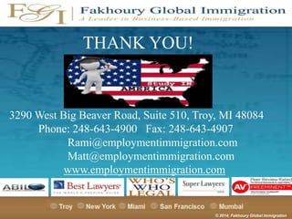 THANK YOU!

3290 West Big Beaver Road, Suite 510, Troy, MI 48084
Phone: 248-643-4900 Fax: 248-643-4907
Rami@employmentimmigration.com
Matt@employmentimmigration.com
www.employmentimmigration.com

© 2014, Fakhoury Global Immigration

 