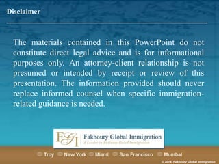Disclaimer
_______________________________________________________

The materials contained in this PowerPoint do not
constitute direct legal advice and is for informational
purposes only. An attorney-client relationship is not
presumed or intended by receipt or review of this
presentation. The information provided should never
replace informed counsel when specific immigrationrelated guidance is needed.

© 2014, Fakhoury Global Immigration

 