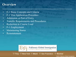 Overview

_______________________________________________________
•
•
•
•
•
•
•
•

F-1 Basic Concepts and Criteria
F-1 Visa Application Procedure
Admission at Port of Entry
Transfer Requirements and Procedures
Reduction in Course Load
F-1 Employment
Maintaining Status
Reinstatement

© 2014, Fakhoury Global Immigration

 