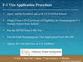 F-1 Visa Application Procedure

_______________________________________________________
•

Apply and be Accepted into a SEVP-Certified School

•

Obtain Form I-20 (Certificate of Eligibility for Nonimmigrant F-1
Student Status) from School

•

Pay the SEVIS Form I-901 Fee

•

File On-Line Nonimmigrant Visa Application Form DS-160

•

Appear for visa interview at U.S. Embassy

© 2014, Fakhoury Global Immigration

 