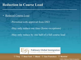 Reduction in Course Load

_______________________________________________________
• Reduced Course Load
-Permitted with approval from DSO
-May only reduce one time (Some exceptions)
-May only reduce by one half of a full course load

© 2014, Fakhoury Global Immigration

 