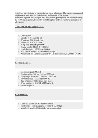 prototypes were lost due to crashes during world sales tours. The crashes were caused
by pilot error, and were not linked to any malfunction of the planes.
Aerospace legend Chuck Yeager, who worked as a spokesperson for Northrop during
the F-20's development, frequently touted the plane and was regularly featured in its
advertising.

General characteristics



      Crew: 1 pilot
      Length: 46 ft 6 in (14.2 m)
      Wingspan: 26 ft 8 in (8.1 m)
      Height: 13 ft 10 in (4.2 m)
      Wing area: 186 ft� (17 m �   )
      Empty weight: 11,220 lb (5,090 kg)
      Loaded weight: 15,060 lb (6,830 kg)
      Max takeoff weight: 26,290 lb (11,920 kg)
      Powerplant: 1 x General Electric F404-GE-100 turbofan, 17,000 lbf (76 kN)



Performance



      Maximum speed: Mach 2.1
      Combat radius: 300 nm (345 mi, 555 km)
      Ferry range: 1,490 nm (1,715 mi, 2,760 km)
      Service ceiling: 55,000 ft (16,800 m)
      Rate of climb: 50,030 ft/min (255 m/s)
      Wing loading: 81.0 lb/ft� (395 kg/m �  )
      Thrust/weight: 1.13



Armament



      Guns: 2 x 20 mm (0.787 in) M39 cannon
      Hardpoints: 5 with a capacity of 8,000 lb (3,600 kg),
      Missiles: 2 x AIM-9 Sidewinder air-to-air missiles
 