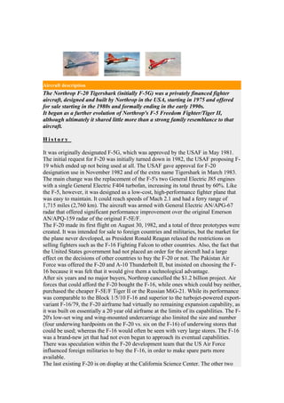 Aircraft description
The Northrop F-20 Tigershark (initially F-5G) was a privately financed fighter
aircraft, designed and built by Northrop in the USA, starting in 1975 and offered
for sale starting in the 1980s and formally ending in the early 1990s.
It began as a further evolution of Northrop's F-5 Freedom Fighter/Tiger II,
although ultimately it shared little more than a strong family resemblance to that
aircraft.

History

It was originally designated F-5G, which was approved by the USAF in May 1981.
The initial request for F-20 was initially turned down in 1982, the USAF proposing F-
19 which ended up not being used at all. The USAF gave approval for F-20
designation use in November 1982 and of the extra name Tigershark in March 1983.
The main change was the replacement of the F-5's two General Electric J85 engines
with a single General Electric F404 turbofan, increasing its total thrust by 60%. Like
the F-5, however, it was designed as a low-cost, high-performance fighter plane that
was easy to maintain. It could reach speeds of Mach 2.1 and had a ferry range of
1,715 miles (2,760 km). The aircraft was armed with General Electric AN/APG-67
radar that offered significant performance improvement over the original Emerson
AN/APQ-159 radar of the original F-5E/F.
The F-20 made its first flight on August 30, 1982, and a total of three prototypes were
created. It was intended for sale to foreign countries and militaries, but the market for
the plane never developed, as President Ronald Reagan relaxed the restrictions on
selling fighters such as the F-16 Fighting Falcon to other countries. Also, the fact that
the United States government had not placed an order for the aircraft had a large
effect on the decisions of other countries to buy the F-20 or not. The Pakistan Air
Force was offered the F-20 and A-10 Thunderbolt II, but insisted on choosing the F-
16 because it was felt that it would give them a technological advantage.
After six years and no major buyers, Northrop cancelled the $1.2 billion project. Air
forces that could afford the F-20 bought the F-16, while ones which could buy neither,
purchased the cheaper F-5E/F Tiger II or the Russian MiG-21. While its performance
was comparable to the Block 1/5/10 F-16 and superior to the turbojet-powered export-
variant F-16/79, the F-20 airframe had virtually no remaining expansion capability, as
it was built on essentially a 20 year old airframe at the limits of its capabilities. The F-
20's low-set wing and wing-mounted undercarriage also limited the size and number
(four underwing hardpoints on the F-20 vs. six on the F-16) of underwing stores that
could be used; whereas the F-16 would often be seen with very large stores. The F-16
was a brand-new jet that had not even begun to approach its eventual capabilities.
There was speculation within the F-20 development team that the US Air Force
influenced foreign militaries to buy the F-16, in order to make spare parts more
available.
The last existing F-20 is on display at the California Science Center. The other two
 