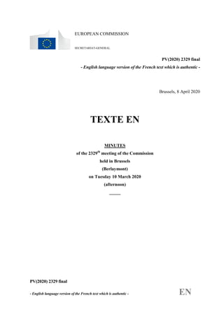 PV(2020) 2329 final
- English language version of the French text which is authentic - EN
EUROPEAN COMMISSION
SECRETARIAT-GENERAL
PV(2020) 2329 final
- English language version of the French text which is authentic -
Brussels, 8 April 2020
TEXTE EN
MINUTES
of the 2329th
meeting of the Commission
held in Brussels
(Berlaymont)
on Tuesday 10 March 2020
(afternoon)
_____
 