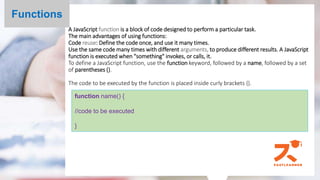 A JavaScript function is a block of code designed to perform a particular task.
The main advantages of using functions:
Code reuse: Define the code once, and use it many times.
Use the same code many times with different arguments, to produce different results. A JavaScript
function is executed when "something" invokes, or calls, it.
To define a JavaScript function, use the function keyword, followed by a name, followed by a set
of parentheses ().
The code to be executed by the function is placed inside curly brackets {}.
Functions
function name() {
//code to be executed
}
 