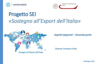 Aspetti doganali – Seconda parte
Progetto SEI
«Sostegno all’Export dell’Italia»
Sostegno all’Export dell’Italia
Docente: Francesco Virdis
18 Maggio 2020
 