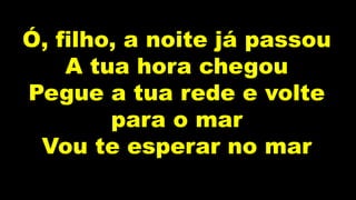 Ó, filho, a noite já passou
A tua hora chegou
Pegue a tua rede e volte
para o mar
Vou te esperar no mar
 