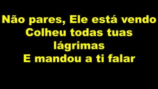 Não pares, Ele está vendo
Colheu todas tuas
lágrimas
E mandou a ti falar
 
