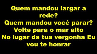Quem mandou largar a
rede?
Quem mandou você parar?
Volte para o mar alto
No lugar da tua vergonha Eu
vou te honrar
 