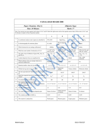 Malik Xufyan 0313-7355727
FAISALABAD BOARD 2008
Paper: Chemistry (Part 1) (Objective Type)
Time: 20 Minutes Marks: 17
Note: Four answers are given against each column A, B, C and D. Select the right answer and on the separate answer sheet, fill the circle A, B, C and
D with pen or marker in front of question number.
A B C D
1
In combustion analysis water vapours are absorbed in: 50% 𝐾𝑂𝐻 𝑀𝑔(𝐶𝑙𝑂 ) 𝑁𝑎𝑂𝐻 𝑀𝑔𝐶𝑙
2 In chromatography the stationary phase: Is a solid
May be liquid or
gas
𝑁𝐻 𝐶𝑙 Iodine
3 Which chemicals do not undergo sublimation? 𝐾𝑀𝑛𝑂 Naphthalene 𝑁𝐻 𝐶𝑙 Iodine
4 Which has same number of molecules at S.T.L?
11.2 𝑑𝑚 of 𝑂
and 32 g of 𝑂
44 g of 𝐶𝑂 and
1 𝑑𝑚 of 𝐶𝑂
28 g of 𝑁 and
5.6 𝑑𝑚 of 𝑂
280 ml of 𝐶𝑂 and
280 𝑐𝑚 of 𝑁 𝑂
5
The order of rate of diffusion of gases 𝑁𝐻 , 𝑆𝑂 , 𝐶𝑙
and 𝐶𝑂 is:
𝑁𝐻 > 𝑆𝑂 > 𝐶𝑙
> 𝐶𝑂
𝑁𝐻 > 𝐶𝑂 > 𝑆𝑂
> 𝐶𝑙
𝐶𝑙 > 𝑆𝑂 > 𝐶𝑂
> 𝑁𝐻
𝑁𝐻 > 𝐶𝑂 > 𝐶𝑙
> 𝑆𝑂
6 London dispersion forces are significant for: Polar molecules Ionic solids Metals
Non – polar
molecules
7
Which substance show an isotropic behavior in
electrical conductivity?
Diamond Graphite KCl Ice
8 Quantum number values for 2𝑝 orbitals are: 𝑛 = 1, 𝑙 = 1 𝑛 = 2, 𝑙 = 2 𝑛 = 2, 𝑙 = 1 𝑛 = 1, 𝑙 = 0
9 Orbitals having same energy are called: Hybrid orbitals
Degenerate
orbitals
Valence orbitals Molecular orbitals
10
The four equivalent 𝑆𝑝 hybrid in space are at angles
of:
120 107.5 109.5 104.5
11
Which has unpaired electrons in antibonding molecular
orbital? 𝑁 𝑂 𝐵 𝐹
12 At constant volume 𝑞(𝑣) is equal to: ∆𝐻 ∆𝐸 ∆𝑃 ∆𝑉
13
The solubility product of 𝐴𝑔𝐶𝑙 is
2 × 10 𝑚𝑜𝑙𝑒 . 𝑑𝑚 . The maximum concentration
of 𝐴𝑔 in solution is:
2.0 × 10 𝑚𝑜𝑙𝑒 𝑑𝑚 1.0 × 10 𝑚𝑜𝑙𝑒 𝑑𝑚 1.41 × 10 𝑚𝑜𝑙 𝑑𝑚 4.0 − 10 𝑚𝑜𝑙𝑒 𝑑𝑚
14 The pH of human blood is: 3.5 5.35 7.35 8.35
15 The molal boiling point elevation depends upon: Nature of solvent
Vapour pressure
of solution
Nature of solute H solution
16 The oxidation potential of (SHE) is: 0.02V 0.1V 0.00V 0.20V
17 This reaction is catalyzed by: Nickel gauze Platinum gauze Copper gauze Palladium gauze
 