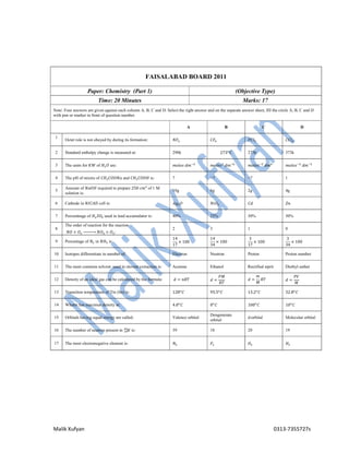 Malik Xufyan 0313-7355727s
FAISALABAD BOARD 2011
Paper: Chemistry (Part 1) (Objective Type)
Time: 20 Minutes Marks: 17
Note: Four answers are given against each column A, B, C and D. Select the right answer and on the separate answer sheet, fill the circle A, B, C and D
with pen or marker in front of question number.
A B C D
1
Octet role is not obeyed by during its formation: 𝑁𝐹 𝐶𝐹 𝑃𝐶𝑙 𝐶𝐶𝑙
2 Standard enthalpy change is measured at: 298k 273 𝐶 273k 373k
3 The units for 𝐾𝑊 of 𝐻 𝑂 are: 𝑚𝑜𝑙𝑒𝑠 𝑑𝑚 𝑚𝑜𝑙𝑒𝑠 𝑑𝑚 𝑚𝑜𝑙𝑒𝑠 𝑑𝑚 𝑚𝑜𝑙𝑒𝑠 𝑑𝑚
4 The pH of mixtre of 𝐶𝐻 𝐶𝑂𝑂𝑁𝑎 and 𝐶𝐻 𝐶𝑂𝑂𝐻 is: 7 >7 <7 1
5
Amount of 𝑁𝑎𝑂𝐻 required to prepare 250 𝑐𝑚 of 1 M
solution is:
10g 6g 2g 4g
6 Cathode in 𝑁𝐼𝐶𝐴𝐷 cell is: 𝐴𝑔 𝑂 𝑁𝑖𝑂 𝐶𝑑 𝑍𝑛
7 Percentnage of 𝐻 𝑆𝑂 used in lead accumulator is: 40% 25% 30% 50%
8
The order of reaction for the reaction
𝑁𝑂 + 𝑂 ⎯⎯⎯⎯⎯ 𝑁𝑂 + 𝑂 :
2 3 1 0
9 Percentage of 𝑁 in 𝑁𝐻 is:
14
17
× 100
14
34
× 100
3
17
× 100
3
34
× 100
10 Isotopes differentiate in number of: Electron Neutron Proton Proton number
11 The most common solvent used in slovent extraction is: Acetone Ethanol Rectified siprit Diethyl eather
12 Density of an ideal gas can be calculated by the formula: 𝑑 = 𝑛𝑅𝑇 𝑑 =
𝑃𝑀
𝑅𝑇
𝑑 =
𝑚
𝑀
𝑅𝑇 𝑑 =
𝑃𝑉
𝑀
13 Transition temperature of Tin (Sn) is: 128 𝐶 95.5 𝐶 13.2 𝐶 32.8 𝐶
14 Whater has maximus density at: 4.0 𝐶 0 𝐶 100 𝐶 10 𝐶
15 Orbitals having equal energy are called: Valence orbital
Dengenerate
orbital
d-orbital Molecular orbital
16 The number of neutron present in 𝐾 is: 39 18 20 19
17 The most electronegative element is: 𝑁 𝐹 𝑂 𝐻
 