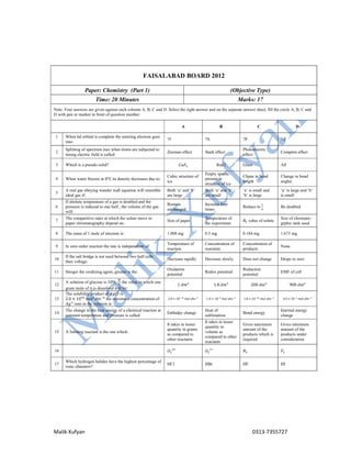 Malik Xufyan 0313-7355727
FAISALABAD BOARD 2012
Paper: Chemistry (Part 1) (Objective Type)
Time: 20 Minutes Marks: 17
Note: Four answers are given against each column A, B, C and D. Select the right answer and on the separate answer sheet, fill the circle A, B, C and
D with pen or marker in front of question number.
A B C D
1 When 6d orbital is complete the entering electron goes
into:
7f 7S 7P 7d
2
Splitting of spectrum ines when itoms are subjected to
strong electric field is called:
Zeeman effect Stark effect
Photoelectric
effect
Compton effect
3 Which is a pseudo solid? 𝐶𝑎𝐹 𝑁𝑎𝐶𝑙 Glass All
4 When water freezes at 0℃ its density decreases due to:
Cubic structure of
ice
Empty spaces
present in
structure of ice
Chane in bond
length
Change in bond
angles
5
A real gas obeying wander wall equation will resemble
ideal gas if:
Both ‘a’ and ‘b’
are large
Both ‘a’ and ‘b’
are small
‘a’ is small and
‘b’ is large
‘a’ is large and ‘b’
is small
6
If abolute temperature of a gas is doubled and the
pressure is reduced to one half , the volume of the gas
will:
Remain
unchanged
Increase four
times
Reduce to Be doubled
7
The comparitive rates at which the solute move in
paper chromatography depend on:
Size of paper
Temperature of
the experiment
𝑅 value of solute
Size of chromate-
grphic tank used
8 The mass of 1 mole of electron is: 1.008 mg 0.5 mg 0.184 mg 1.673 mg
9 In zero order reaction the rate is independient of:
Temperature of
reaction
Concentration of
reactants
Concentration of
products
None
10
If the salt bridge is not used between two half cells
then voltage:
Decrease rapidly Decrease slowly Does not change Drops to zero
11 Stroger the oxidizing agent, greater is the:
Oxidation
potential
Redox potential
Reduction
potential
EMF of cell
12
A solution of glucose is 10% the value in which one
gram mole of it is dissolved will be:
1 𝑑𝑚 1.8 𝑑𝑚 200 𝑑𝑚 900 𝑑𝑚
13
The solubility product of 𝐴𝑔𝐶𝑙 is
2.0 × 10 𝑚𝑜𝑙 𝑑𝑚 the maximum concentration of
𝐴𝑔 ions in the solution is:
2.0 × 10 𝑚𝑜𝑙 𝑑𝑚 1.4 × 10 𝑚𝑜𝑙 𝑑𝑚 1.0 × 10 𝑚𝑜𝑙 𝑑𝑚 4.0 × 10 𝑚𝑜𝑙 𝑑𝑚
14
The change in the heat energy of a chemical reaction at
constant temperature and pressure is called:
Enthalpy change
Heat of
sublimation
Bond energy
Internal energy
change
15 A limiting reactant is the one which:
It takes in lesser
quantity in grams
as compared to
other reactants
It takes in lesser
quantity in
volume as
compared to other
reactants
Gives maximum
amount of the
products which is
required
Gives minimum
amount of the
products under
consideration
16 𝑂 𝑂 𝐵 𝐹
17
Which hydrogen halides have the highest percentage of
ionic charaters?
HCl HBr HF HI
 