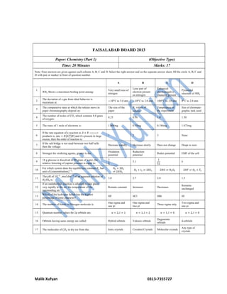 Malik Xufyan 0313-7355727
FAISALABAD BOARD 2013
Paper: Chemistry (Part 1) (Objective Type)
Time: 20 Minutes Marks: 17
Note: Four answers are given against each column A, B, C and D. Select the right answer and on the separate answer sheet, fill the circle A, B, C and
D with pen or marker in front of question number.
A B C D
1
𝑁𝐻 Shows a maximum boiling point among:
Very small size of
nitrogen
Lone pair of
electron present
on nitrogen
Enhanced
electronegative
character present
Pyramidal
structure of 𝑁𝐻
2
The deviation of a gas from ideal behavior is
maximum at:
−10 𝐶 to 5.0 atm −10 𝐶 to 2.0 atm 100 𝐶 to 2.0 atm 0 𝐶 to 2.0 atm
3
The comparative rates at which the solutes move in
paper chromatography depend on:
The size of the
paper
𝑅 values of
solutes
Temperature of
the experiment
Size of chromate-
graphic tank used
4
The number of moles of 𝐶𝑂 which contains 8.0 gram
of oxygen:
0.25 0.50 1.0 1.50
5 The mass of 1 mole of electrons is: 1.008mg 0.55mg 0.184mg 1.673mg
6
If the rate equation of a reaction to 𝐴 + 𝐵 ⎯⎯⎯⎯⎯
products is, rate = 𝐾[𝐴] [𝐵] and 𝐴 s present in large
excess, then the order of reaction is:
1 2 3 None
7
If the salt bridge is not used between two half sells
then the voltage:
Decrease rapidly Decrease slowly Does not change Drops to zero
8 Stronger the oxidizing agents, greater is the:
Oxidation
potential
Reduction
potential
Redox potential EMF of the cell
9
18 g glucose is dissolved in 90 gram of water, the
relative lowering of vapour pressure is equal to:
1
5
5.1
1
51
6
10
For which system does the equilibrium constant 𝐾 has
unit of (concentration) :
𝑁 + 3𝐻
⇌ 2𝐻𝑁
𝐻 + 𝐼 ⇌ 2𝐻𝐼 2𝑁𝑂 ⇌ 𝑁 𝑂 2𝐻𝐹 ⇌ 𝐻 + 𝐹
11
The pH of 10 , 𝑚𝑜𝑙 𝑑𝑚 of an aqueous solution of
𝐻 𝑆𝑂 is:
3.0 2.7 2.0 1.5
12
If an endothermic reaction is allowed to take place
very rapidly in the air, the temperature of the
surrounding air:
Remain constant Increases Decreases
Remains
unchanged
13
Which of the hydrogen halide has the highest
percentage of ionic character?
HF HCl HBr HI
14 The number of bonds in Nitrogen molecule is:
One sigma and
one pi
One sigma and
two pi
Three sigma only
Two sigma and
one pi
15 Quantum number values for 2p orbitals are: 𝑛 = 2, 𝑙 = 1 𝑛 = 1, 𝑙 = 2 𝑛 = 1, 𝑙 = 0 𝑛 = 2, 𝑙 = 0
16 Orbitals having same energy are called: Hybrid orbitals Valence orbitals
Degenerate
orbitals
d-orbitals
17 The molecules of 𝐶𝑂 in dry ice from the: Ionic crystals Covalent Crystals Molecular crystals
Any type of
crystals
 