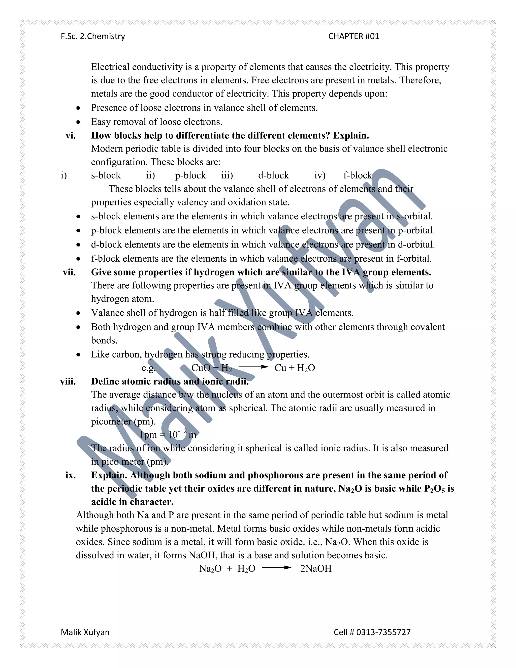 F.Sc. 2.Chemistry CHAPTER #01
Malik Xufyan Cell # 0313-7355727
Electrical conductivity is a property of elements that causes the electricity. This property
is due to the free electrons in elements. Free electrons are present in metals. Therefore,
metals are the good conductor of electricity. This property depends upon:
 Presence of loose electrons in valance shell of elements.
 Easy removal of loose electrons.
vi. How blocks help to differentiate the different elements? Explain.
Modern periodic table is divided into four blocks on the basis of valance shell electronic
configuration. These blocks are:
i) s-block ii) p-block iii) d-block iv) f-block
These blocks tells about the valance shell of electrons of elements and their
properties especially valency and oxidation state.
 s-block elements are the elements in which valance electrons are present in s-orbital.
 p-block elements are the elements in which valance electrons are present in p-orbital.
 d-block elements are the elements in which valance electrons are present in d-orbital.
 f-block elements are the elements in which valance electrons are present in f-orbital.
vii. Give some properties if hydrogen which are similar to the IVA group elements.
There are following properties are present in IVA group elements which is similar to
hydrogen atom.
 Valance shell of hydrogen is half filled like group IVA elements.
 Both hydrogen and group IVA members combine with other elements through covalent
bonds.
 Like carbon, hydrogen has strong reducing properties.
e.g. CuO + H2 Cu + H2O
viii. Define atomic radius and ionic radii.
The average distance b/w the nucleus of an atom and the outermost orbit is called atomic
radius, while considering atom as spherical. The atomic radii are usually measured in
picometer (pm).
1pm = 10-12
m
The radius of ion while considering it spherical is called ionic radius. It is also measured
in pico meter (pm).
ix. Explain. Although both sodium and phosphorous are present in the same period of
the periodic table yet their oxides are different in nature, Na2O is basic while P2O5 is
acidic in character.
Although both Na and P are present in the same period of periodic table but sodium is metal
while phosphorous is a non-metal. Metal forms basic oxides while non-metals form acidic
oxides. Since sodium is a metal, it will form basic oxide. i.e., Na2O. When this oxide is
dissolved in water, it forms NaOH, that is a base and solution becomes basic.
Na2O + H2O 2NaOH
 