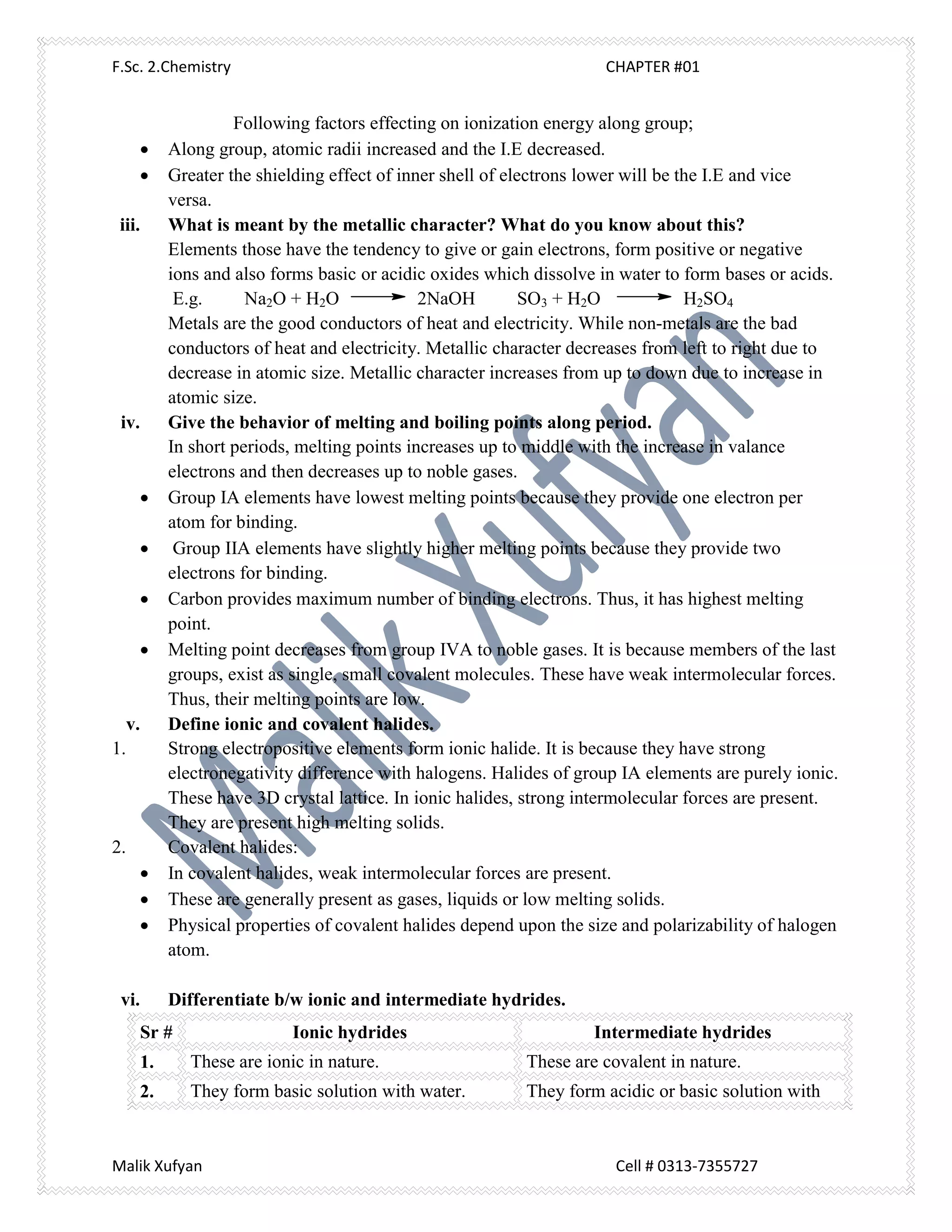 F.Sc. 2.Chemistry CHAPTER #01
Malik Xufyan Cell # 0313-7355727
Following factors effecting on ionization energy along group;
 Along group, atomic radii increased and the I.E decreased.
 Greater the shielding effect of inner shell of electrons lower will be the I.E and vice
versa.
iii. What is meant by the metallic character? What do you know about this?
Elements those have the tendency to give or gain electrons, form positive or negative
ions and also forms basic or acidic oxides which dissolve in water to form bases or acids.
E.g. Na2O + H2O 2NaOH SO3 + H2O H2SO4
Metals are the good conductors of heat and electricity. While non-metals are the bad
conductors of heat and electricity. Metallic character decreases from left to right due to
decrease in atomic size. Metallic character increases from up to down due to increase in
atomic size.
iv. Give the behavior of melting and boiling points along period.
In short periods, melting points increases up to middle with the increase in valance
electrons and then decreases up to noble gases.
 Group IA elements have lowest melting points because they provide one electron per
atom for binding.
 Group IIA elements have slightly higher melting points because they provide two
electrons for binding.
 Carbon provides maximum number of binding electrons. Thus, it has highest melting
point.
 Melting point decreases from group IVA to noble gases. It is because members of the last
groups, exist as single, small covalent molecules. These have weak intermolecular forces.
Thus, their melting points are low.
v. Define ionic and covalent halides.
1. Strong electropositive elements form ionic halide. It is because they have strong
electronegativity difference with halogens. Halides of group IA elements are purely ionic.
These have 3D crystal lattice. In ionic halides, strong intermolecular forces are present.
They are present high melting solids.
2. Covalent halides:
 In covalent halides, weak intermolecular forces are present.
 These are generally present as gases, liquids or low melting solids.
 Physical properties of covalent halides depend upon the size and polarizability of halogen
atom.
vi. Differentiate b/w ionic and intermediate hydrides.
Sr # Ionic hydrides Intermediate hydrides
1. These are ionic in nature. These are covalent in nature.
2. They form basic solution with water. They form acidic or basic solution with
 