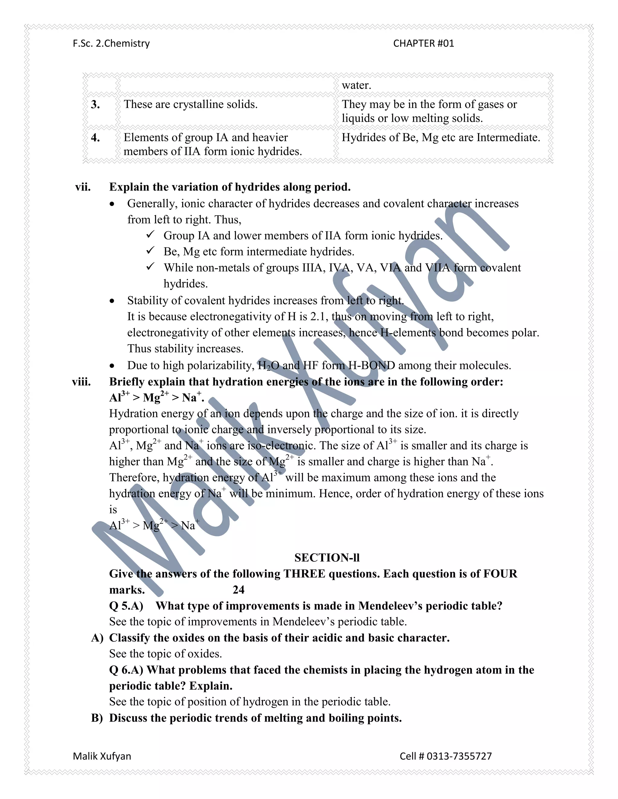 F.Sc. 2.Chemistry CHAPTER #01
Malik Xufyan Cell # 0313-7355727
water.
3. These are crystalline solids. They may be in the form of gases or
liquids or low melting solids.
4. Elements of group IA and heavier
members of IIA form ionic hydrides.
Hydrides of Be, Mg etc are Intermediate.
vii. Explain the variation of hydrides along period.
 Generally, ionic character of hydrides decreases and covalent character increases
from left to right. Thus,
 Group IA and lower members of IIA form ionic hydrides.
 Be, Mg etc form intermediate hydrides.
 While non-metals of groups IIIA, IVA, VA, VIA and VIIA form covalent
hydrides.
 Stability of covalent hydrides increases from left to right.
It is because electronegativity of H is 2.1, thus on moving from left to right,
electronegativity of other elements increases, hence H-elements bond becomes polar.
Thus stability increases.
 Due to high polarizability, H2O and HF form H-BOND among their molecules.
viii. Briefly explain that hydration energies of the ions are in the following order:
Al3+
> Mg2+
> Na+
.
Hydration energy of an ion depends upon the charge and the size of ion. it is directly
proportional to ionic charge and inversely proportional to its size.
Al3+
, Mg2+
and Na+
ions are iso-electronic. The size of Al3+
is smaller and its charge is
higher than Mg2+
and the size of Mg2+
is smaller and charge is higher than Na+
.
Therefore, hydration energy of Al3+
will be maximum among these ions and the
hydration energy of Na+
will be minimum. Hence, order of hydration energy of these ions
is
Al3+
> Mg2+
> Na+
SECTION-ll
Give the answers of the following THREE questions. Each question is of FOUR
marks. 24
Q 5.A) What type of improvements is made in Mendeleev’s periodic table?
See the topic of improvements in Mendeleev’s periodic table.
A) Classify the oxides on the basis of their acidic and basic character.
See the topic of oxides.
Q 6.A) What problems that faced the chemists in placing the hydrogen atom in the
periodic table? Explain.
See the topic of position of hydrogen in the periodic table.
B) Discuss the periodic trends of melting and boiling points.
 