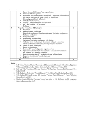 Carnot theorem, Efficiency of heat engine, Entropy
Third law of thermodynamics
Free energy and its applications: Pressure and Temperature coefficients of
free energy, Maximum net work, Criteria for equilibrium,
Chemical potential (only definition),
Gibbs Helmholtz equation,
Clausius Clapeyeron equation (No derivation),
van’t Hoff equation (No derivation)
Problems
5. Properties of solutions of Electrolytes
Electrolysis
Faradays laws of electrolysis
Electrolytic conductance, Specific conductance, Equivalent conductance,
Molecular conductance
Transport number
Measurement of conductance
Variation of equivalent conductance with dilution
Arrhenius theory of electrolytic dissociation- colligative properties
activity coefficient, coefficient expressing colligative properties
Theory of strong electrolytes
Degree of dissociation
Kohlrausch’s law of independent migration of ions
Applications of conductivity measurements - Conductometric titrations
and solubility of a sparingly soluble salt
Equivalent conductance of a weak electrolyte at infinite dilution
Degree of dissociation of a weak electrolyte
Problems
6
Total 48
Books
1. P. J. Sinko, ‘Martin’s Physical Pharmacy and Pharmaceutical Sciences’ Fifth edition, Lippincott
Williams and Wilkins, Indian Edition distributed by B.I.Publications Pvt Ltd, 2006.
2. Bahl and Tuli, ‘Essentials of Physical Chemistry’ S.Chand and Company Ltd. Ramnagar, New
Delhi-110055.
3. U. B.Hadkar,’ A Textbook of Physical Pharmacy’, 9th Edition, Nirali Prakashan, Pune 2008.
4. U. B.Hadkar, T.N.Vasudevan and K.S. Laddha, ‘Practical Physical Pharmacy’, Yucca Publishing
House, Dombivali, 1994
5. Findlay, ‘Practical Physical Pharmacy’ revised and edited by J.A. Kitchener, 8th Ed. Longmans,
Green and company Ltd. 1967.
 