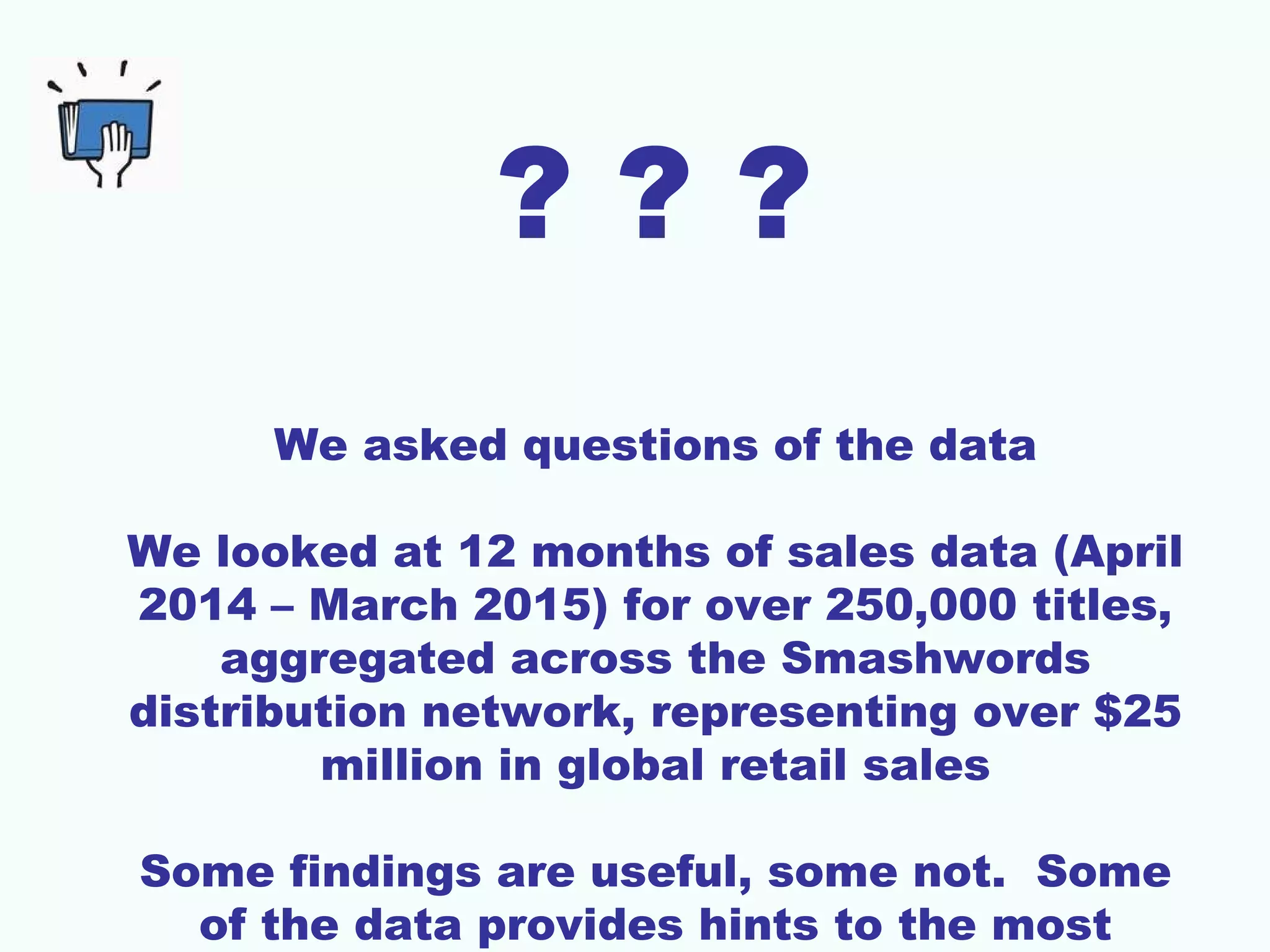 ? ? ?
We asked questions of the data
We looked at 12 months of sales data (April
2014 – March 2015) for over 250,000 titles,
aggregated across the Smashwords
distribution network, representing over $25
million in global retail sales
Some findings are useful, some not. Some
of the data provides hints to the most
 
