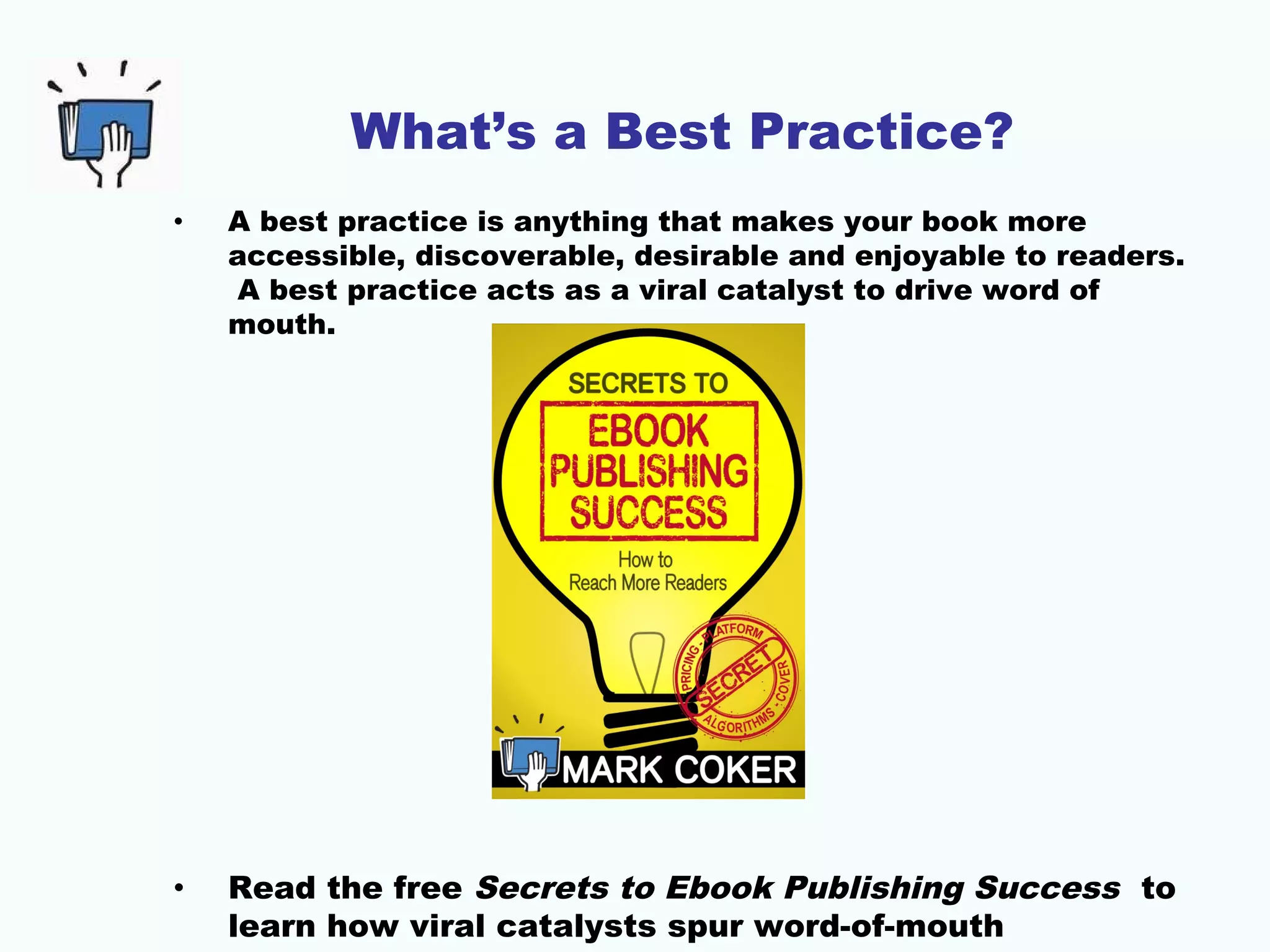 What’s a Best Practice?
• A best practice is anything that makes your book more
accessible, discoverable, desirable and enjoyable to readers.
A best practice acts as a viral catalyst to drive word of
mouth.
• Read the free Secrets to Ebook Publishing Success to
learn how viral catalysts spur word-of-mouth
 