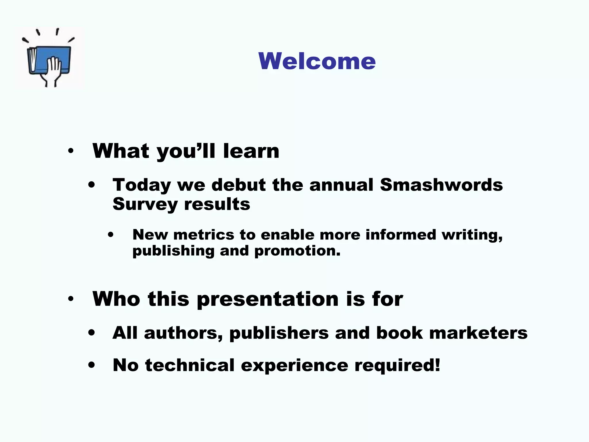 Welcome
• What you’ll learn
• Today we debut the annual Smashwords
Survey results
• New metrics to enable more informed writing,
publishing and promotion.
• Who this presentation is for
• All authors, publishers and book marketers
• No technical experience required!
 