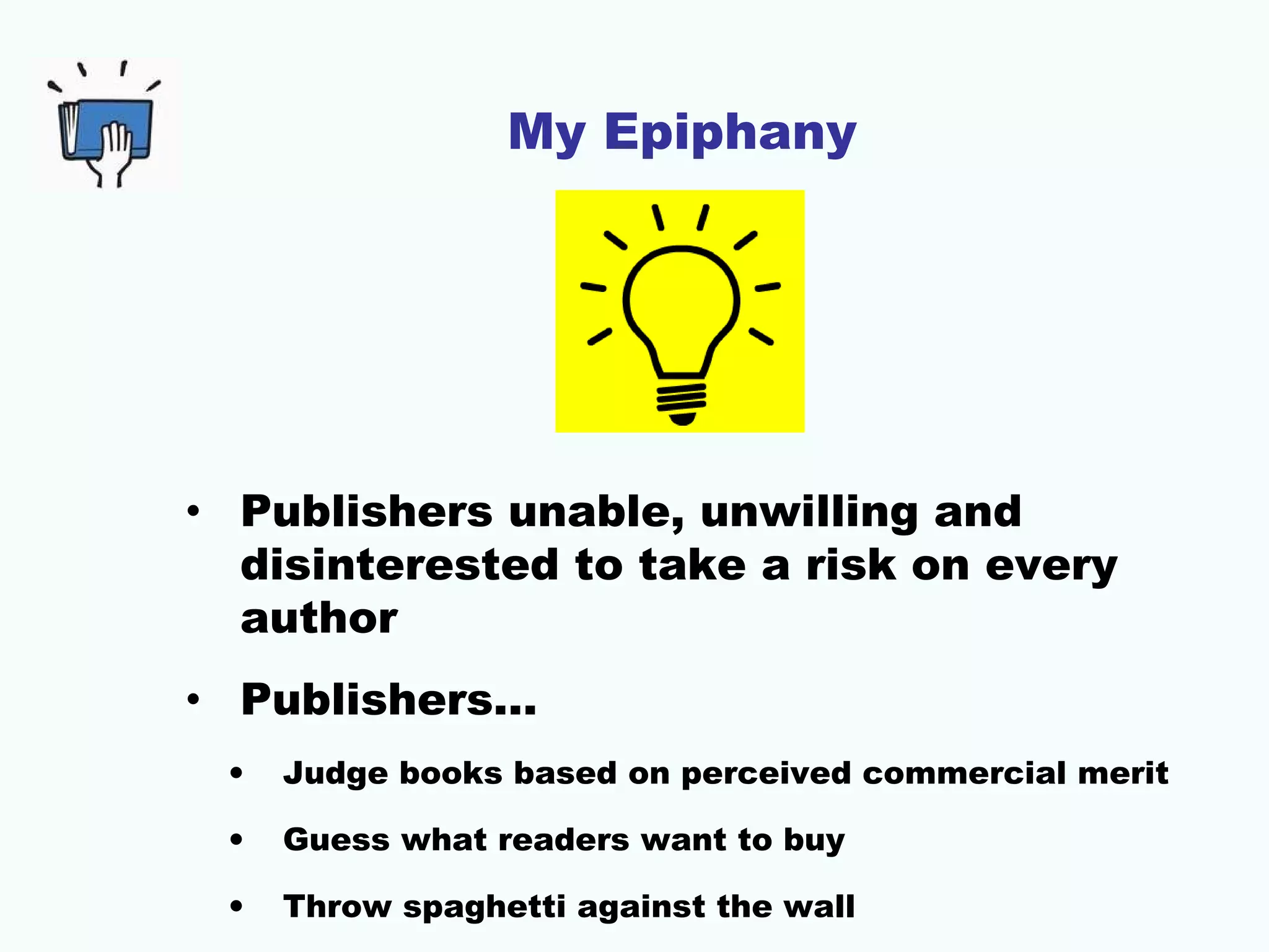 My Epiphany
• Publishers unable, unwilling and
disinterested to take a risk on every
author
• Publishers…
• Judge books based on perceived commercial merit
• Guess what readers want to buy
• Throw spaghetti against the wall
 