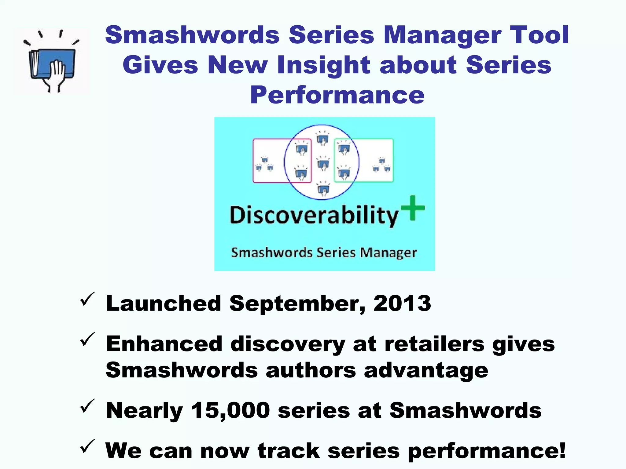 Smashwords Series Manager Tool
Gives New Insight about Series
Performance
 Launched September, 2013
 Enhanced discovery at retailers gives
Smashwords authors advantage
 Nearly 15,000 series at Smashwords
 We can now track series performance!
 