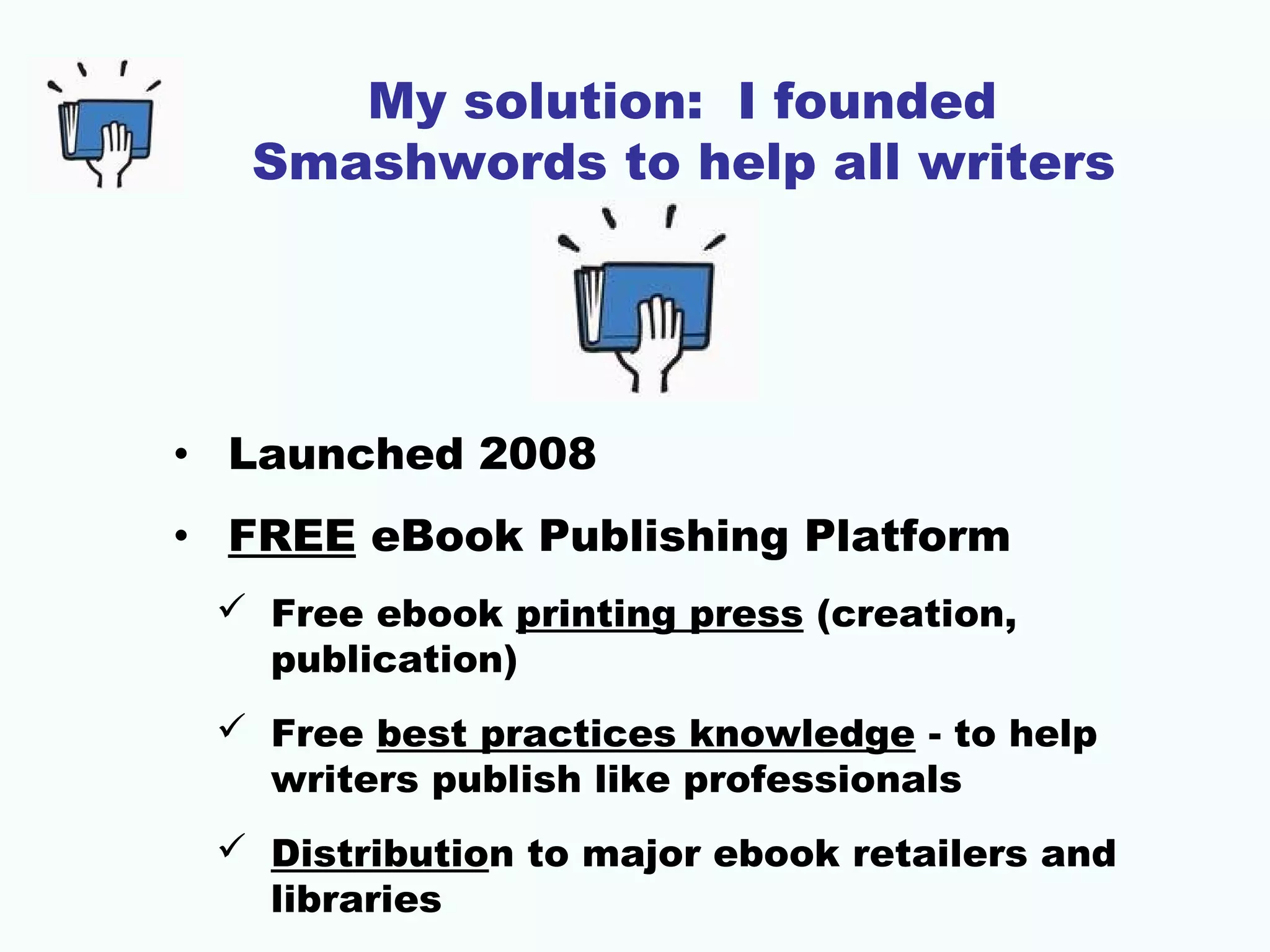 My solution: I founded
Smashwords to help all writers
• Launched 2008
• FREE eBook Publishing Platform
 Free ebook printing press (creation,
publication)
 Free best practices knowledge - to help
writers publish like professionals
 Distribution to major ebook retailers and
libraries
 