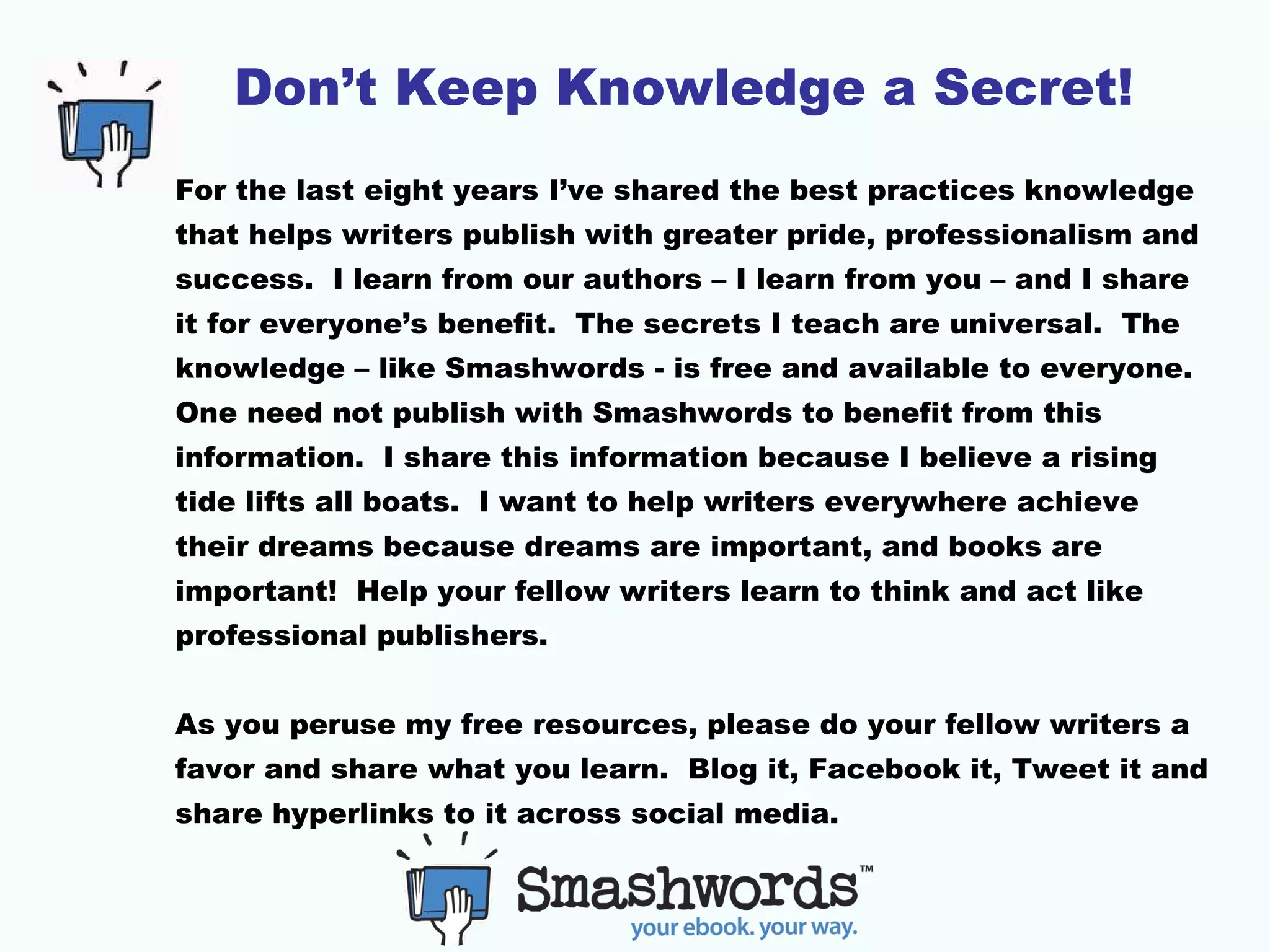 Don’t Keep Knowledge a Secret!
For the last eight years I’ve shared the best practices knowledge
that helps writers publish with greater pride, professionalism and
success. I learn from our authors – I learn from you – and I share
it for everyone’s benefit. The secrets I teach are universal. The
knowledge – like Smashwords - is free and available to everyone.
One need not publish with Smashwords to benefit from this
information. I share this information because I believe a rising
tide lifts all boats. I want to help writers everywhere achieve
their dreams because dreams are important, and books are
important! Help your fellow writers learn to think and act like
professional publishers.
As you peruse my free resources, please do your fellow writers a
favor and share what you learn. Blog it, Facebook it, Tweet it and
share hyperlinks to it across social media.
 
