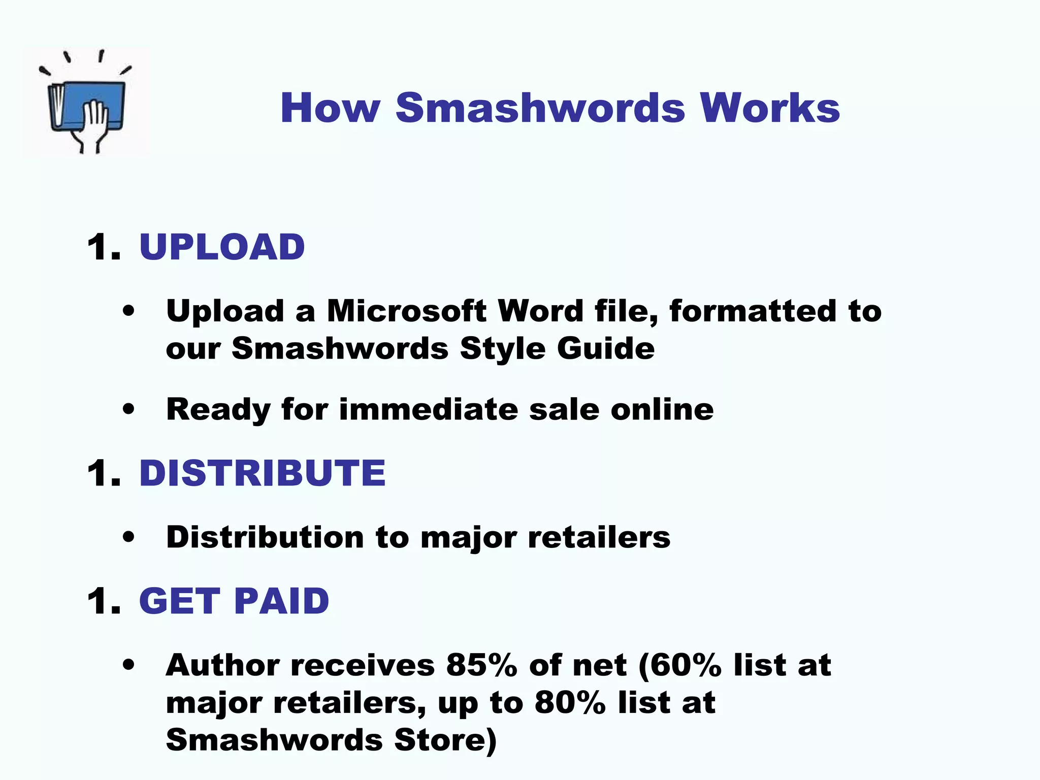 How Smashwords Works
1. UPLOAD
• Upload a Microsoft Word file, formatted to
our Smashwords Style Guide
• Ready for immediate sale online
1. DISTRIBUTE
• Distribution to major retailers
1. GET PAID
• Author receives 85% of net (60% list at
major retailers, up to 80% list at
Smashwords Store)
 