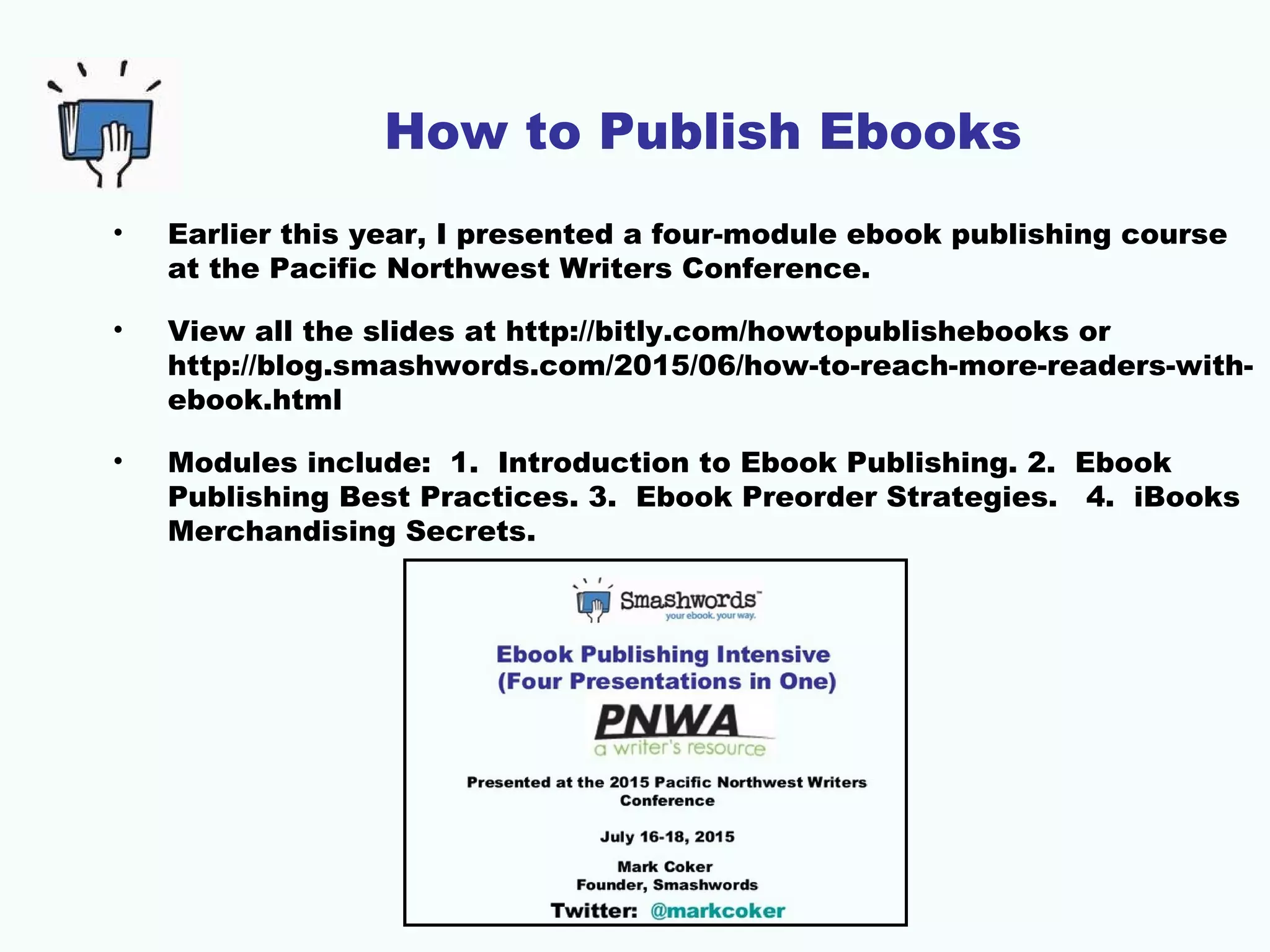 How to Publish Ebooks
• Earlier this year, I presented a four-module ebook publishing course
at the Pacific Northwest Writers Conference.
• View all the slides at http://bitly.com/howtopublishebooks or
http://blog.smashwords.com/2015/06/how-to-reach-more-readers-with-
ebook.html
• Modules include: 1. Introduction to Ebook Publishing. 2. Ebook
Publishing Best Practices. 3. Ebook Preorder Strategies. 4. iBooks
Merchandising Secrets.
 